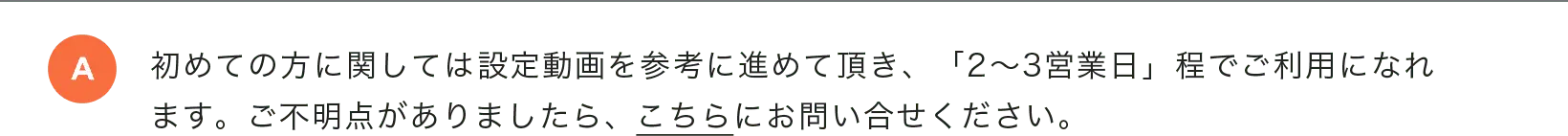 初めての方に関しては設定動画を参考に進めて頂き、「2〜3営業日」程でご利用になれます。ご不明点がありましたら、こちらにお問い合せください。